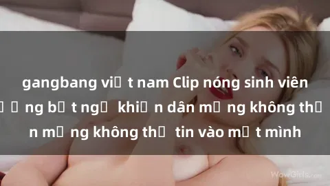 gangbang việt nam Clip nóng sinh viên gây sốc: Cảnh tượng bất ngờ khiến dân mạng không thể tin vào mắt mình