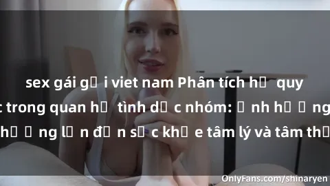 sex gái gọi viet nam Phân tích hệ quy chiếu của bạo lực trong quan hệ tình dục nhóm: Ảnh hưởng lớn đến sức khỏe tâm lý và tâm thần của nạn nhân