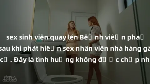 sex sinh viên quay lén Bệnh viện phải kiểm tra lại sau khi phát hiện sex nhân viên nhà hàng gây biến cố. Đây là tình huống không được chấp nhận trong môi trường làm việc.