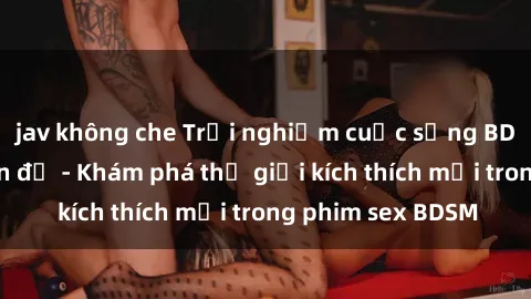 jav không che Trải nghiệm cuộc sống BDSM qua ngọn đèn đỏ - Khám phá thế giới kích thích mới trong phim sex BDSM