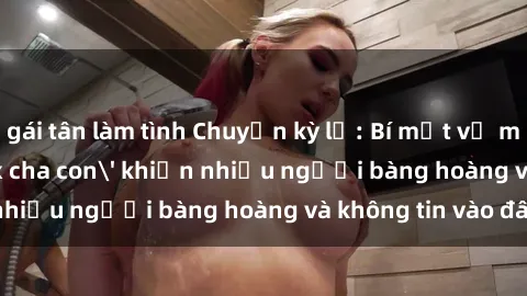 gái tân làm tình Chuyện kỳ lạ: Bí mật về mối quan hệ 'sex cha con' khiến nhiều người bàng hoàng và không tin vào đây