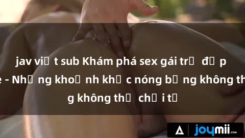 jav việt sub Khám phá sex gái trẻ đẹp không che - Những khoảnh khắc nóng bỏng không thể chối từ