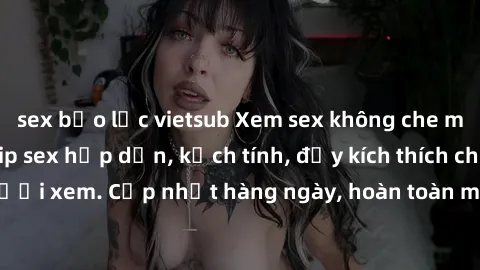 sex bạo lực vietsub Xem sex không che miễn phí - Những clip sex hấp dẫn, kịch tính, đầy kích thích cho người xem. Cập nhật hàng ngày, hoàn toàn miễn phí, độ phân giải cao.
