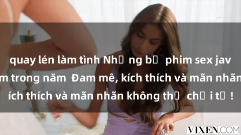 quay lén làm tình Những bộ phim sex jav đỉnh cao phải xem trong năm  Đam mê, kích thích và mãn nhãn không thể chối từ!