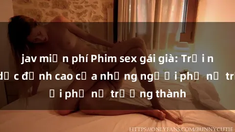 jav miễn phí Phim sex gái già: Trải nghiệm tình dục đỉnh cao của những người phụ nữ trưởng thành