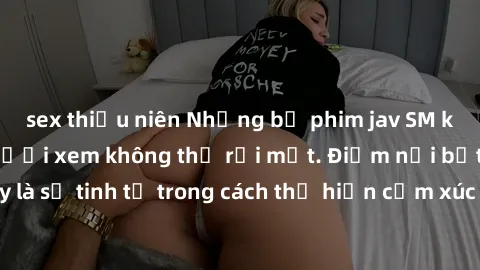 sex thiếu niên Những bộ phim jav SM không che khiến người xem không thể rời mắt. Điểm nổi bật của thể loại này là sự tinh tế trong cách thể hiện cảm xúc và sự hấp dẫn của những cảnh quay.