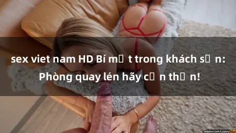 sex viet nam HD Bí mật trong khách sạn: Phòng quay lén hãy cẩn thận!