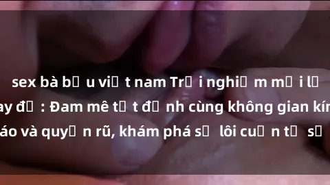 sex bà bầu việt nam Trải nghiệm mới lạ với sex phòng thay đồ: Đam mê tột đỉnh cùng không gian kín đáo và quyến rũ, khám phá sự lôi cuốn từ sự hấp dẫn của nơi này.