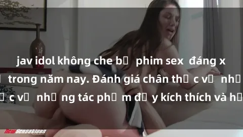 jav idol không che bộ phim sex  đáng xem không thể bỏ lỡ trong năm nay. Đánh giá chân thực về những tác phẩm đầy kích thích và hấp dẫn này.