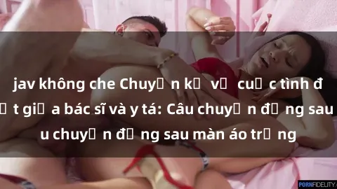 jav không che Chuyện kể về cuộc tình đầy nhiệt huyết giữa bác sĩ và y tá: Câu chuyện đằng sau màn áo trắng
