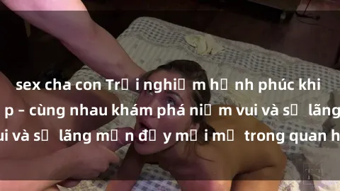 sex cha con Trải nghiệm hạnh phúc khi làm tình với gái đẹp – cùng nhau khám phá niềm vui và sự lãng mạn đầy mới mẻ trong quan hệ của bạn.