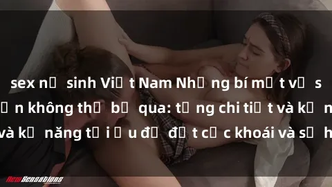 sex nữ sinh Việt Nam Những bí mật về sex người lớn mà bạn không thể bỏ qua: từng chi tiết và kỹ năng tối ưu để đạt cực khoái và sự hài lòng tối đa.
