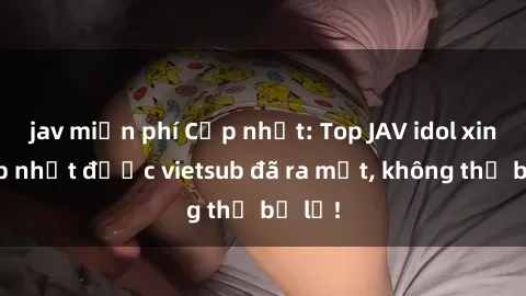 jav miễn phí Cập nhật: Top JAV idol xinh đẹp nhất được vietsub đã ra mắt, không thể bỏ lỡ!