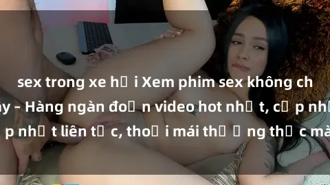 sex trong xe hơi Xem phim sex không che miễn phí tại đây – Hàng ngàn đoạn video hot nhất, cập nhật liên tục, thoải mái thưởng thức mà không tốn kém.