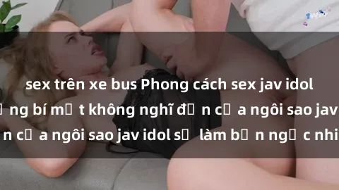 sex trên xe bus Phong cách sex jav idol siêu hấp dẫn: Những bí mật không nghĩ đến của ngôi sao jav idol sẽ làm bạn ngạc nhiên!