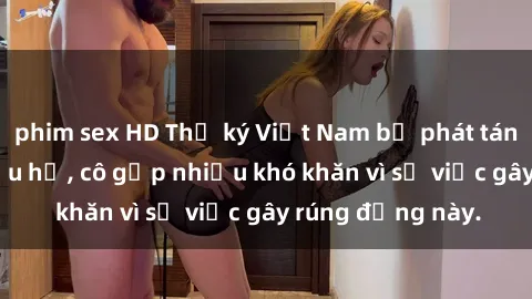 phim sex HD Thư ký Việt Nam bị phát tán clip sex đáng xấu hổ, cô gặp nhiều khó khăn vì sự việc gây rúng động này.