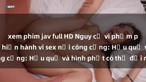 xem phim jav full HD Nguy cơ vi phạm pháp luật khi thực hiện hành vi sex nơi công cộng: Hậu quả và hình phạt có thể đối mặt