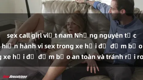 sex call girl việt nam Những nguyên tắc cần nhớ khi thực hiện hành vi sex trong xe hơi để đảm bảo an toàn và tránh rủi ro.