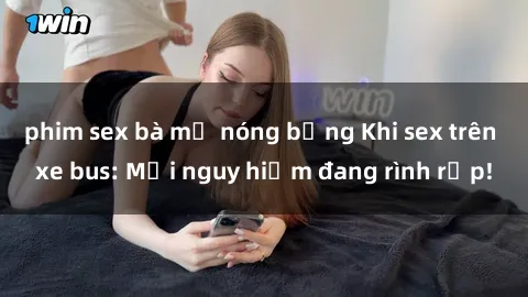 phim sex bà mẹ nóng bỏng Khi sex trên xe bus: Mối nguy hiểm đang rình rập!
