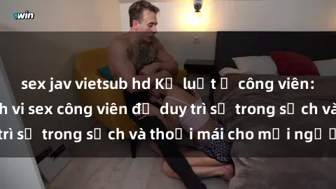 sex jav vietsub hd Kỷ luật ở công viên: Chấn chỉnh hành vi sex công viên để duy trì sự trong sạch và thoải mái cho mọi người.