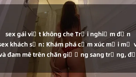 sex gái việt không che Trải nghiệm đỉnh cao tình yêu tại sex khách sạn: Khám phá cảm xúc mới mẻ và đam mê trên chăn giường sang trọng, độc đáo, không giới hạn.
