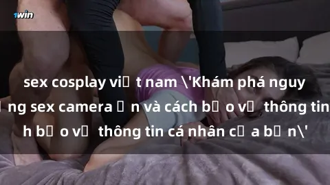 sex cosplay việt nam 'Khám phá nguy cơ của việc sử dụng sex camera ẩn và cách bảo vệ thông tin cá nhân của bạn'