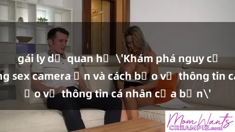 gái ly dị quan hệ 'Khám phá nguy cơ của việc sử dụng sex camera ẩn và cách bảo vệ thông tin cá nhân của bạn'