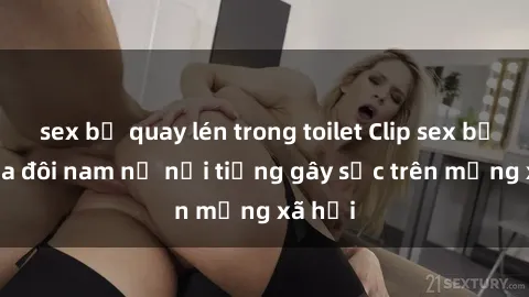 sex bị quay lén trong toilet Clip sex bị lộ của đôi nam nữ nổi tiếng gây sốc trên mạng xã hội