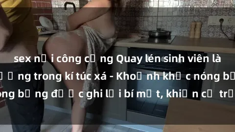 sex nơi công cộng Quay lén sinh viên làm tình ngay trên giường trong kí túc xá - Khoảnh khắc nóng bỏng được ghi lại bí mật, khiến cả trường học xôn xao.