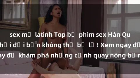 sex mỹ latinh Top bộ phim sex Hàn Quốc hot nhất mọi thời đại bạn không thể bỏ lỡ! Xem ngay để khám phá những cảnh quay nóng bỏng, đầy nghẹt thở!