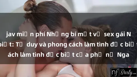 jav miễn phí Những bí mật về sex gái Nga mà bạn chưa biết: Tư duy và phong cách làm tình đặc biệt của phụ nữ Nga