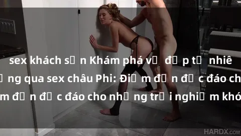sex khách sạn Khám phá vẻ đẹp tự nhiên và văn hóa đa dạng qua sex châu Phi: Điểm đến độc đáo cho những trải nghiệm khó quên