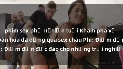 phim sex phụ nữ lớn tuổi Khám phá vẻ đẹp tự nhiên và văn hóa đa dạng qua sex châu Phi: Điểm đến độc đáo cho những trải nghiệm khó quên