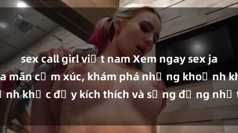 sex call girl việt nam Xem ngay sex jav không che để thỏa mãn cảm xúc, khám phá những khoảnh khắc đầy kích thích và sống động nhất chỉ trong click!
