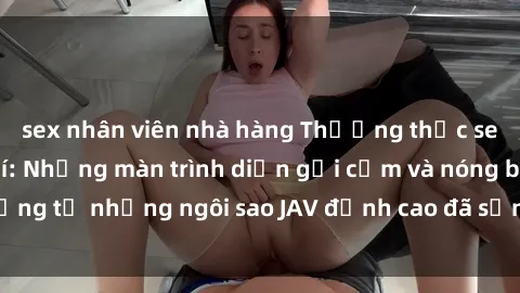 sex nhân viên nhà hàng Thưởng thức sex JAV idol miễn phí: Những màn trình diễn gợi cảm và nóng bỏng từ những ngôi sao JAV đỉnh cao đã sẵn sàng để bạn khám phá.