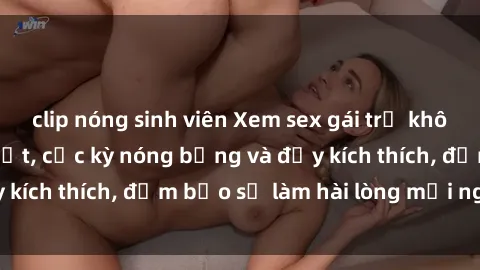 clip nóng sinh viên Xem sex gái trẻ không che hấp dẫn nhất, cực kỳ nóng bỏng và đầy kích thích, đảm bảo sẽ làm hài lòng mọi người!