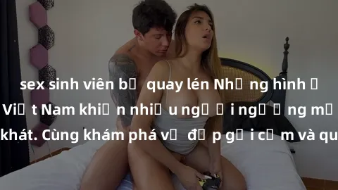 sex sinh viên bị quay lén Những hình ảnh sex gái sinh viên Việt Nam khiến nhiều người ngưỡng mộ và thèm khát. Cùng khám phá vẻ đẹp gợi cảm và quyến rũ của những cô gái trẻ này.