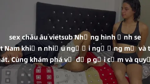 sex châu âu vietsub Những hình ảnh sex gái sinh viên Việt Nam khiến nhiều người ngưỡng mộ và thèm khát. Cùng khám phá vẻ đẹp gợi cảm và quyến rũ của những cô gái trẻ này.