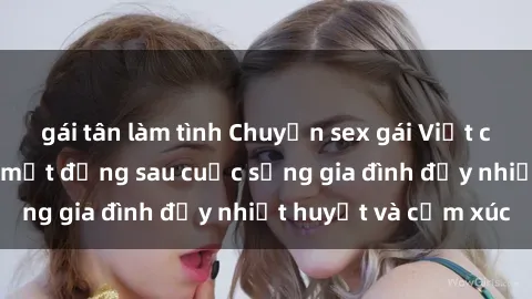 gái tân làm tình Chuyện sex gái Việt có chồng: Những bí mật đằng sau cuộc sống gia đình đầy nhiệt huyết và cảm xúc