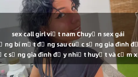 sex call girl việt nam Chuyện sex gái Việt có chồng: Những bí mật đằng sau cuộc sống gia đình đầy nhiệt huyết và cảm xúc