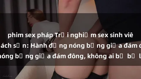 phim sex pháp Trải nghiệm sex sinh viên sôi động trong khách sạn: Hành động nóng bỏng giữa đám đông, không ai bị bỏ lỡ