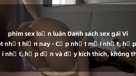 phim sex loạn luân Danh sách sex gái Việt Nam sinh viên hot nhất hiện nay - Cập nhật mới nhất, hấp dẫn và đầy kích thích, không thể bỏ qua!