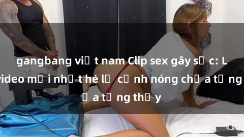 gangbang việt nam Clip sex gây sốc: Loạt video mới nhất hé lộ cảnh nóng chưa từng thấy