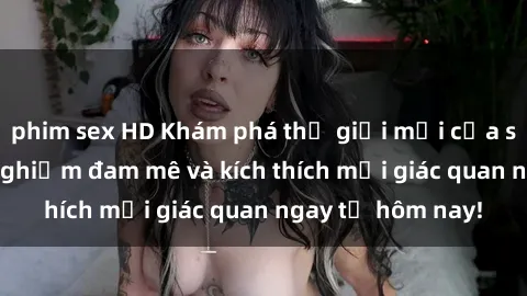 phim sex HD Khám phá thế giới mới của sex online: trải nghiệm đam mê và kích thích mọi giác quan ngay từ hôm nay!