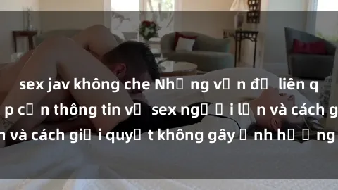 sex jav không che Những vấn đề liên quan đến việc tiếp cận thông tin về sex người lớn và cách giải quyết không gây ảnh hưởng đến trẻ em