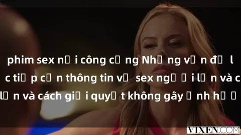 phim sex nơi công cộng Những vấn đề liên quan đến việc tiếp cận thông tin về sex người lớn và cách giải quyết không gây ảnh hưởng đến trẻ em