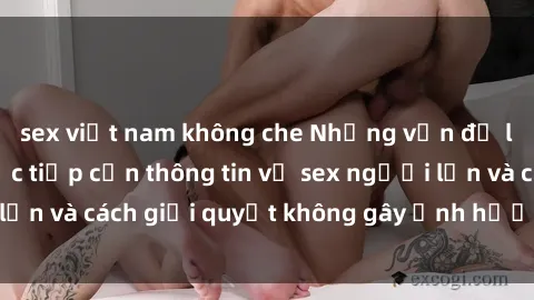 sex việt nam không che Những vấn đề liên quan đến việc tiếp cận thông tin về sex người lớn và cách giải quyết không gây ảnh hưởng đến trẻ em