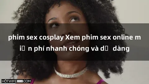 phim sex cosplay Xem phim sex online miễn phí nhanh chóng và dễ dàng