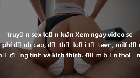 truyện sex loạn luân Xem ngay video sex không che miễn phí đỉnh cao, đủ thể loại từ teen, milf đến các cảnh quan hệ đồng tính và kích thích. Đảm bảo thoả mãn mọi khả năng kích thích của bạn!