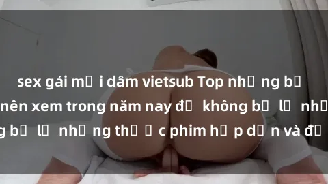 sex gái mại dâm vietsub Top những bộ phim sex hay nhất nên xem trong năm nay để không bỏ lỡ những thước phim hấp dẫn và đầy kịch tính.